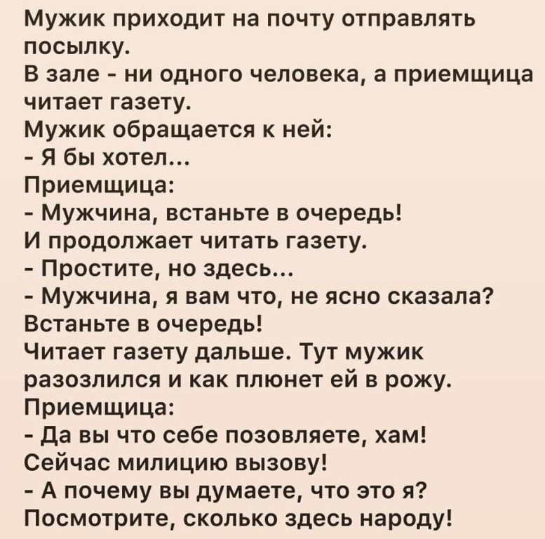 Мужик приходит на почту отправлять посылку В зале ни одного человека а приемщица читает газету Мужик обращается к ней Я бы хотел Приемщица Мужчина встаньте в очередь И продолжает читать газету Простите но здесь Мужчина я вам что не ясно сказала Встаньте в очередь Читает газету дальше Тут мужик разозлился и как плюнет ей в рожу Приемщица да вы что себе позовляете хам Сейчас милицию вызову А почему 