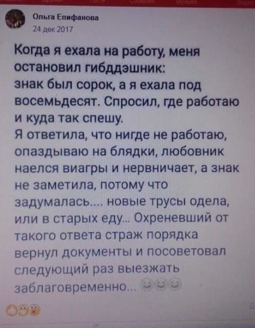 ош Е Ф 14 дек 2017 Когда я ехала на работу меня остановил гибддэшник знак был сорок а я ехала под восемьдесят Спросил где работаю и куда так спешу Я ответила что нигде не работаю опаздываю на блядки любовник наелся виагры и нервничает а знак не заметила потому что задумалась новые трусы одела или в старых еду Охреневший от такого ответа страж порядка вернуп документы и посоветовал гпедующий раз вы
