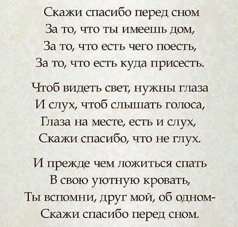 Скажи спасибо перед сном За ТО ЧТО ТЫ ИМЕЕТЦЪ ДОМ За то что есть чего поесть За то что есть куда присесть Чтоб видеть свет нужны глаза И слух чтоб слышатъ голоса Глаза на месте есть на слух Скажи спасибо что не глух И прежде чем ложиться спать В свою уютную кровать Ты вспомни друг мой об одном Скажи спасибо перед сном