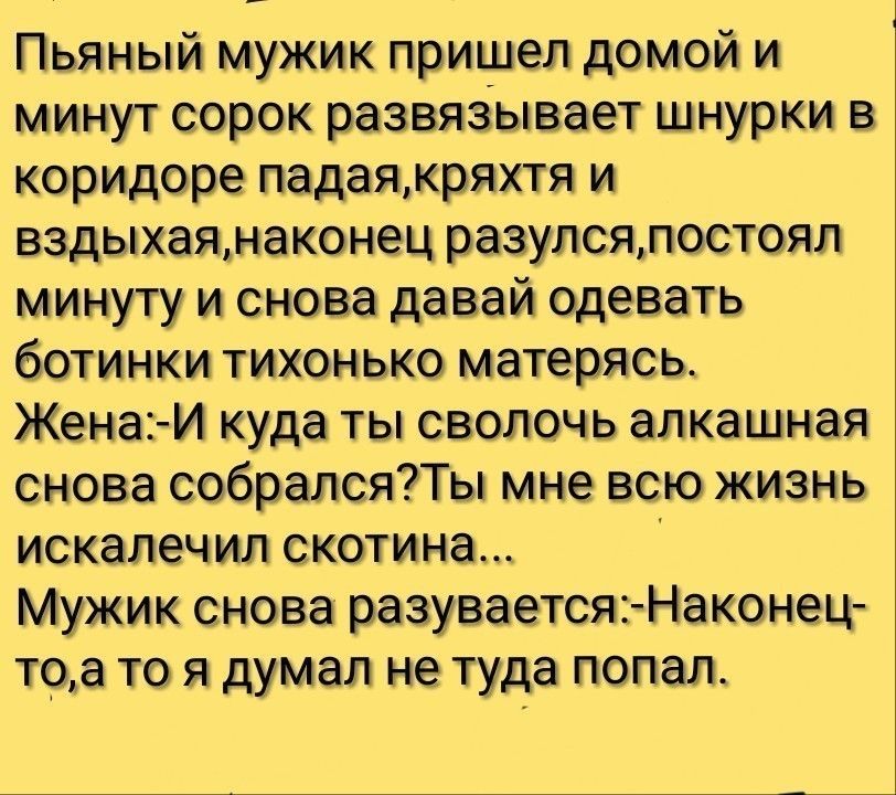 Пьяный мужик пришел домой и минут сорок развяаывает шнурки в коридоре падаякряхтя и вздыхаянаконец разулсялостоял минуту и снова давай одевать ботинки тихонько матерясь Жена И куда ты сволочь алкашная снова собралсяТы мне всю жизнь искалечил скотина Мужик снова разуваетсяНаконец тоа то я думал не туда попал