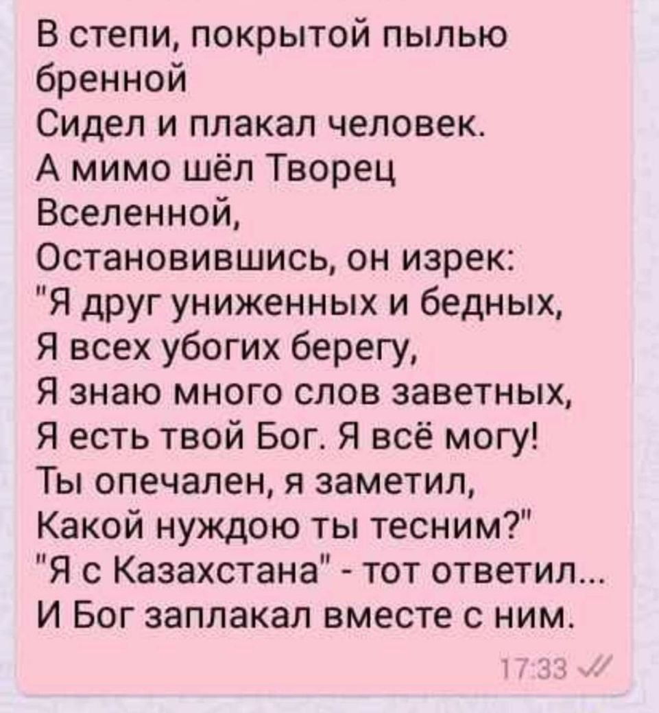 В степи покрытой пылью бренной Сидел и плакал человек А мимо шёл Творец Вселенной Остановившись он изрек Я друг униженных и бедных Я всех убогих берегу Я знаю много слов заветных Я есть твой Бог Я всё могу Ты опечален я заметил Какой нуждою ты тесним Я с Казахстана тот ответил И Бог заплакал вместе с ним