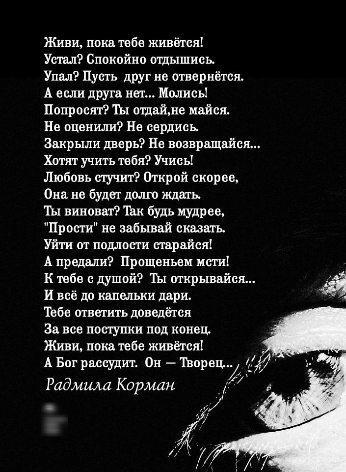 Живи пока тебе живётся Устал Спокойно отдышись Упал Пусть друг не отвернётся А если друга нет Молись Попросят Ты отдайне майея Не оценили Не сердись Закрыли дверь Не возвращайся Хотят учить тебя Учись Любовь стучит Открой скорее Она не будет долго ждать Ш виноват Так будь мудрее Прости не забывай сказать Уйти от подлости старайся А предали Прощеньем мати К тебе с душой ТЫ открывайея И всё до капел