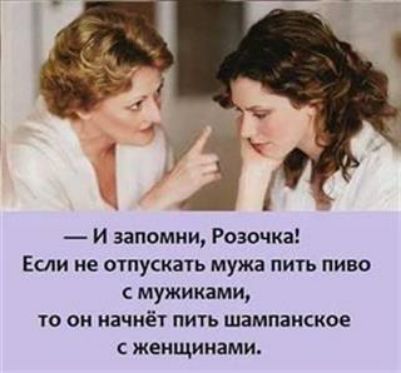 И запомни Розочка Если не отпускать мужа пить пиво с мужиками то он начнёт пить шампанское женщинами
