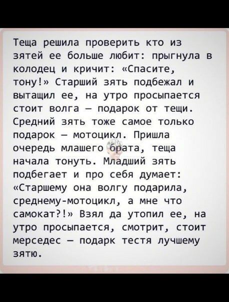 Теща решила проверить кто из зятей ее больше любит прыгнула колодец и кричит спасите тону Старший зять подбежал и вытащил ее на утро просыпается стоит волга подарок от тещи Средний зять тоже самое только подарок мотоцикл Пришла очередь мпашего брата теща начала тонуть Младший зять подбегает и про себя думает Старшему она волгу подарила среднему мотоцикл а мне что самокат Взял да утопил ее на утро 