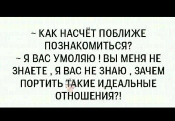 КАК НАСЧЁТ ПОБЛИЖЕ ПОЗНАКОМИТЬСЯ Я ВАС УМОЛЯЮ ВЫ МЕНЯ НЕ ЗНАЕТЕ Я ВАС НЕ ЗНАЮ ЗАЧЕМ ПОРТИТЬ ТАКИЕ ИДЕАЛЬНЫЕ ОТНОШЕНИЯ