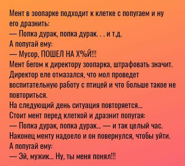 Мент в зоопарке подходит к клетке о попутаем и ну его дразнить Попка дурак попка дурак и тд А попугай ему Мусор ПОШЕЛ НА ХоЙ Мент бетом к директору зоопарка штрафовать значит Директор еле отмазался что мол проведет воспитательную работу с птицей и что больше такое не повториться На следующий день ситуация повторяется Стоит мент перед клеткой и дразнит попугая Попка дурак попка дурак и так целый ча
