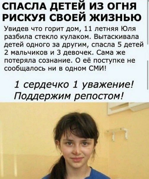 СПАСЛА дЕТЕЙ ИЗ ОГНЯ РИСКУЯ СВОЕИ ЖИЗНЬЮ Увидев что горит дом 11 летняя Юля разбила стекло кулаком Вытаскивала детей одного за другим спасла 5 детей 2 мальчиков и 3 девочек Сама же потеряла сознание О её поступке не сообщалосъ ни в одном СМИ 1 сердечко 1 уважение Поддержим репостом