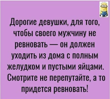 Дорогие девушки для того чтобы своего мужчину не ревновать он должен уходить из дома с полным желудком и пустыми яйцами Смотрите не перепутайте а то придется ревновать