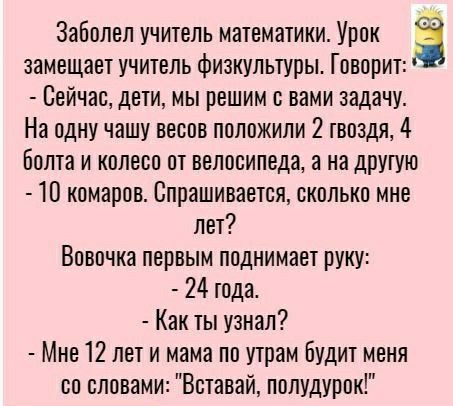Заболел учитель математики Урок 3 замещает учитель физкультуры Говорит Сейчас дети мы решим с вами задачу На одну чашу весов положили 2 гвоздя 4 Бопта и колесо от велосипеда а на другую Ш комаров Спрашивается сколько мне пет Вовочка первым поднимает руку 24 тода Как ты узнал Мне 12 лет и мама по утрам Будит меня со словами Вставай полудурок