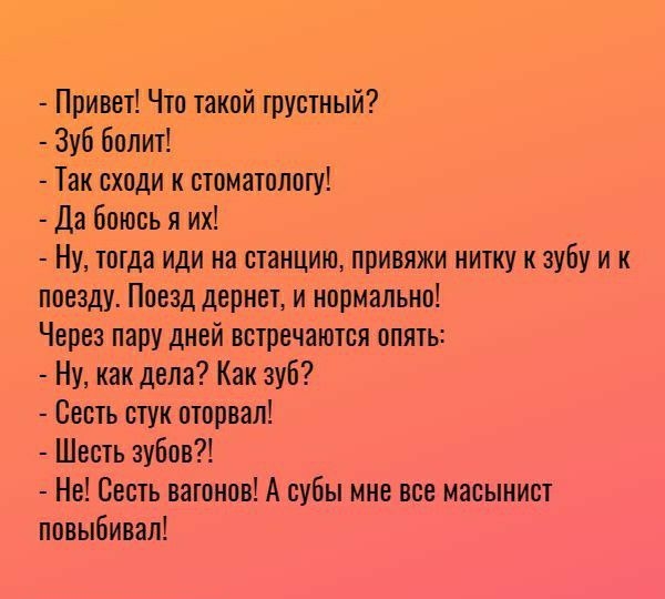 Привет Что такой грустный Зуб болит Так сходи к стоматологу Да боюсь я их Ну тотда иди на станцию привяжи нитку к зубу и к поезду Поезд дернет и нормально Через пару дней встречаются опять Ну как дела Как зуб Сесть стук оторвал Шесть зубов Не Сесть вагонов А субы мне все масынист повыбивал