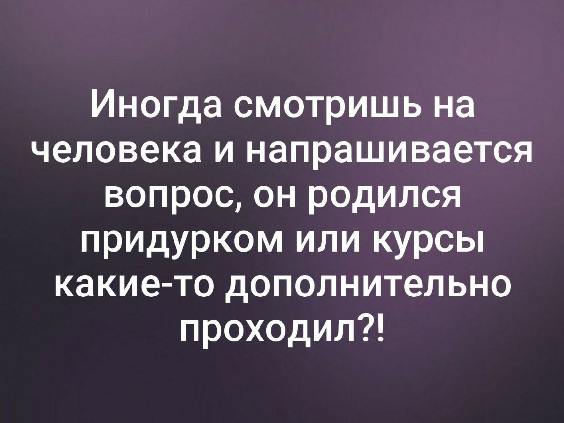 Иногда смотришь на человека и напрашивается вопрос он родился придурком или курсы какие то дополнительно проходил