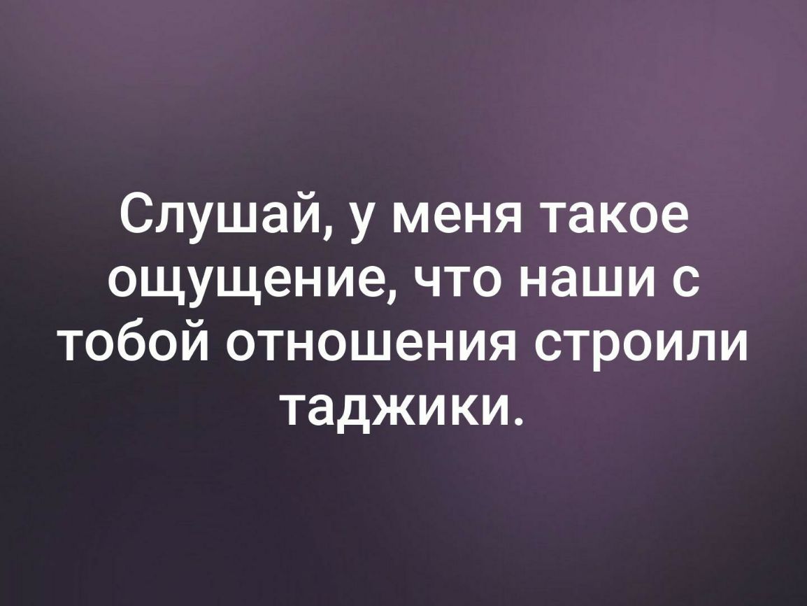 Слушай у меня такое ощущение что наши с тобой отношения строили таджики