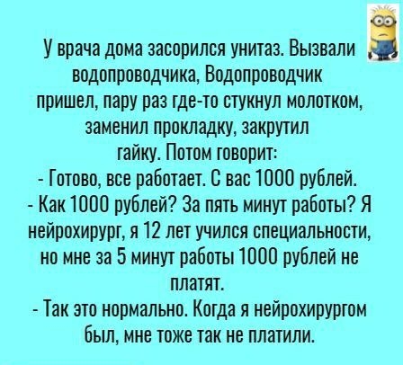 У врача дома эасорипся унитаз Вызвали і водопроводчики Водопроводчик пришел пару раз тде то стукнул молотком заменил прокладку закрутил гайку Потом говорит Гптово все работает В вас 1000 рублей Как 1000 рублей За пять минут работы Я нейрохирурт я 12 лет учился специальности но мне за 5 минут работы 1000 рублей не платят Так это нормально Когда я нейрохируртом былине тоже так не платили