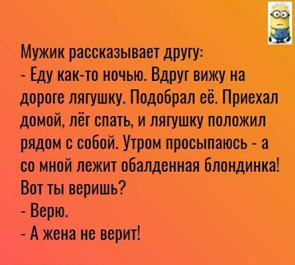 Мужик рассказывает другу Еду как то ночью Вдруг вижу на дороге лягушку Подобрал её Приехал домой лёг спать и лягушку положил рядом с собой Утром просыпаюсь а со мной лежит обалденная блондинка Вот ты веришь Верю А жена не верит