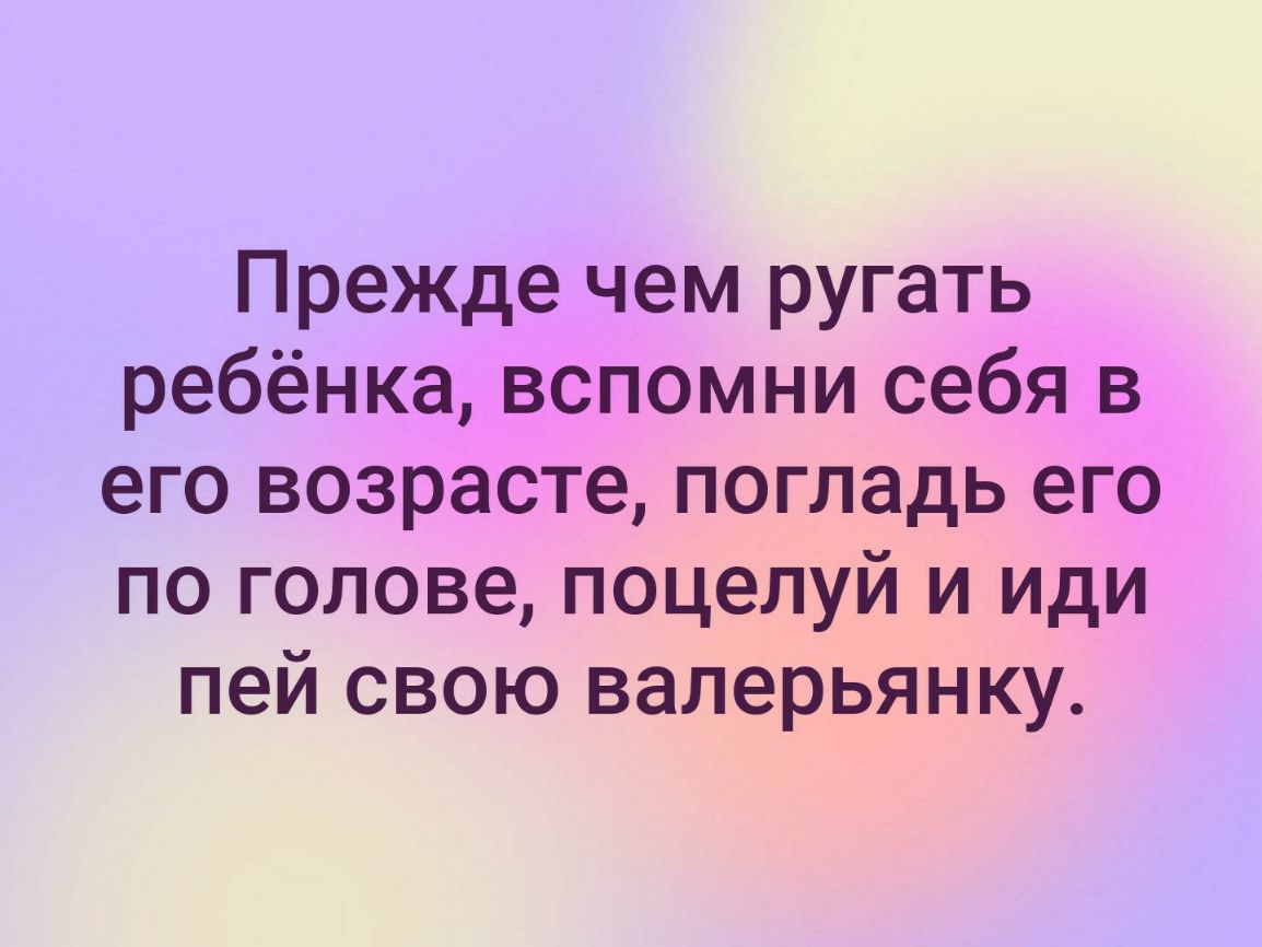 Прежде чем ругать ребёнка вспомни себя в его возрасте погладь его по голове поцелуй и иди пей свою валерьянку