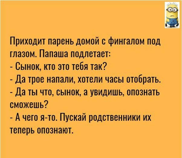 Приходит парень домой с фингалом под глазом Папаша подлетает Сынок кто это тебя так Да трое напали хотели часы отобрать Да ты что сынок а увидишь опознать сможешь А чего я то Пускай родственники их теперь опознают