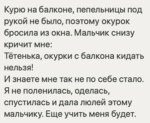 Курю на балконе пепельницы под рукой не было поэтому окурок бросила из окна Мальчик снизу кричит мне Тётенька окурки с балкона кидать нельзя И знаете мне так не по себе стало Я не поленилась оделась спустилась и дала люлей этому мальчику Еще учить меня будет