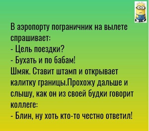 В аэропорту пограничник на вылете спрашивает Цель поездки Бухать и по бабам Шмяк Ставит штамп и открывает калитку границыПрохожу дальше и слышу как он из своей Будки говорит коллеге БЛИН НУ ХОТЬ КТО ТО ЧВСТНП ОТВЕТИЛ