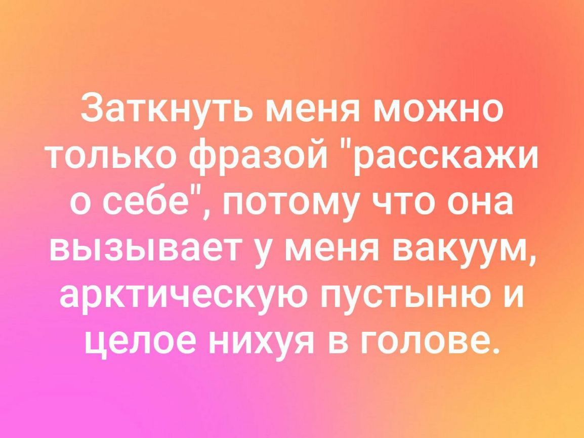 Заткнуть меня мажнэ только фразой расскажи о себе потому что она вызывает у меня вакуум арктическую пустынном целое нихуя в голове