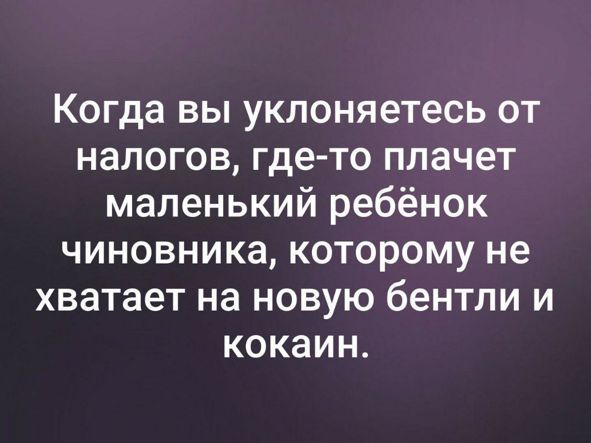 Когда вы уклоняетесь от налогов где то плачет маленький ребёнок чиновника которому не хватает на новую бентли и кокаин