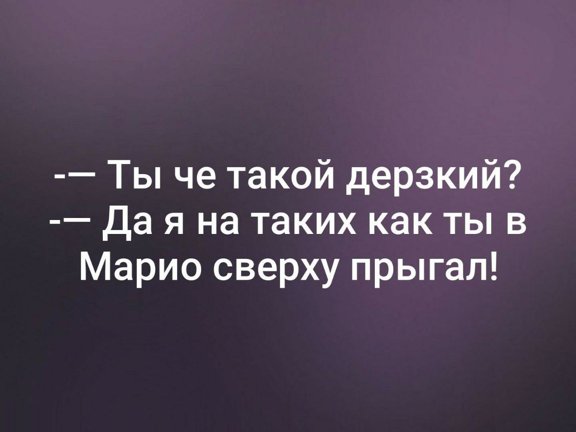 Ты че такой дерзкий Да я на таких как ты в Марио сверху прыгал