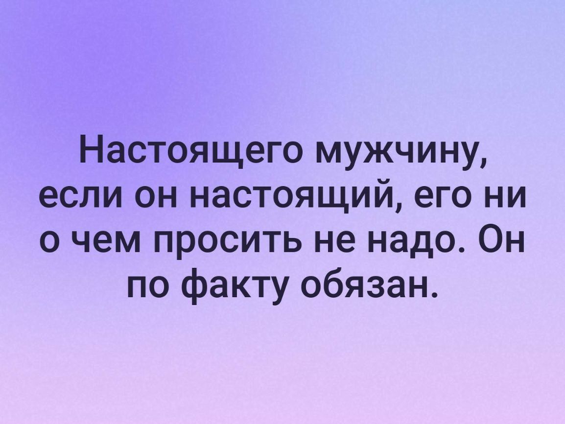 Настоящего мужчину если он настоящий его ни о чем просить не надо Он по факту обязан