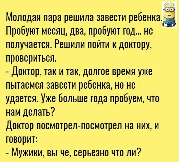 Молодая пара решила завести ребенкаа Пробуют месяц два пробуют год не получается Решили пойти к доктору провериться Доктор так и так долгое время уже пытаемся завести ребенка но не удается Уже Больше года пробуем что нам делать Доктор посмотрел посмотрел на них и говорит Мужики вы че серьезно что ли