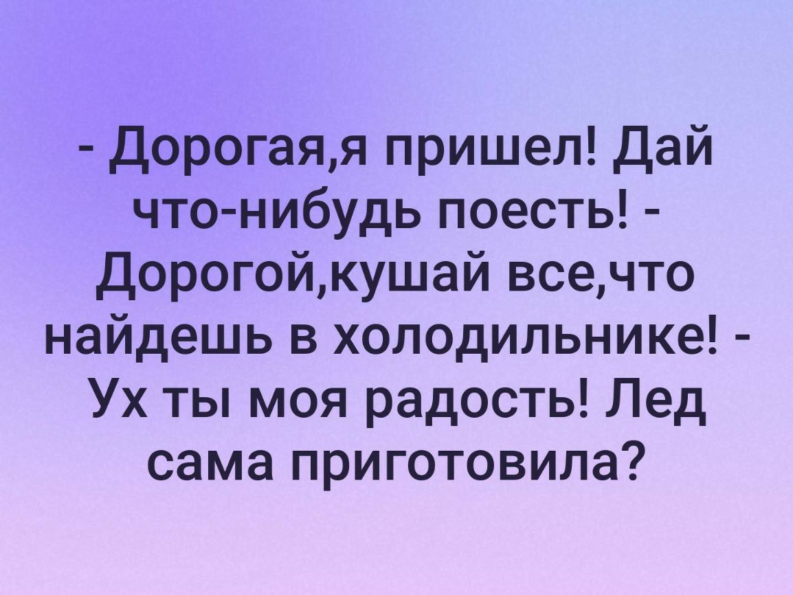 Дорогаяя пришел Дай что нибудь поесть Дорогойкушай всечто найдешь в холодильнике Ух ты моя радость Лед сама приготовила