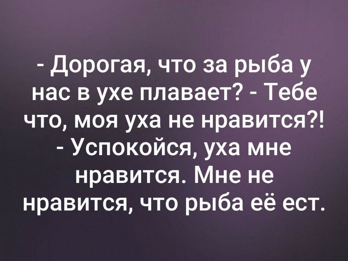 Дорогая что за рыба у нас в ухе плавает Тебе что моя уха не нравится Успокойся уха мне нравится Мне не нравится что рыба её ест