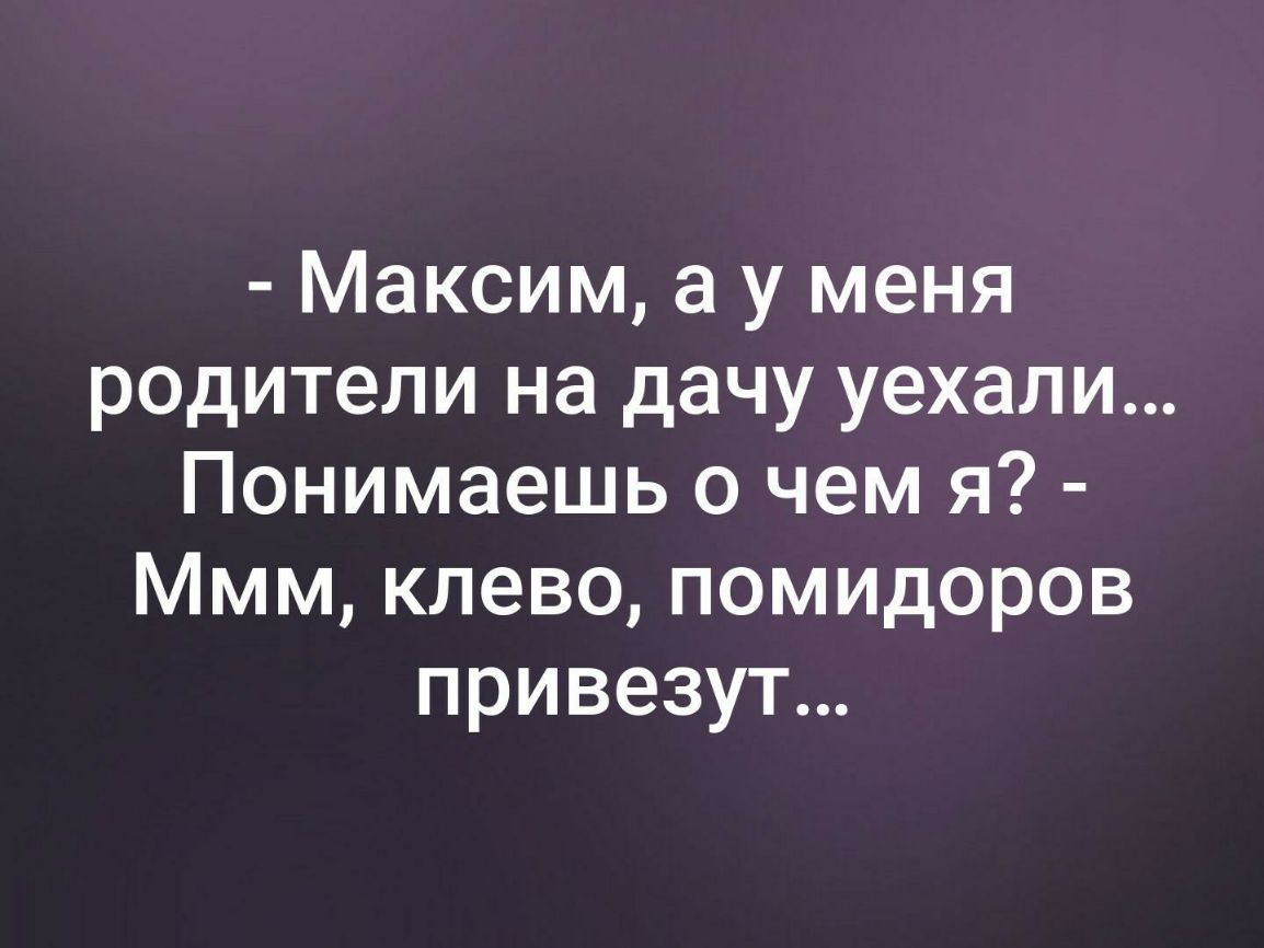Максим а у меня родители на дачу уехали Понимаешь о чем я Ммм клево помидоров привезут