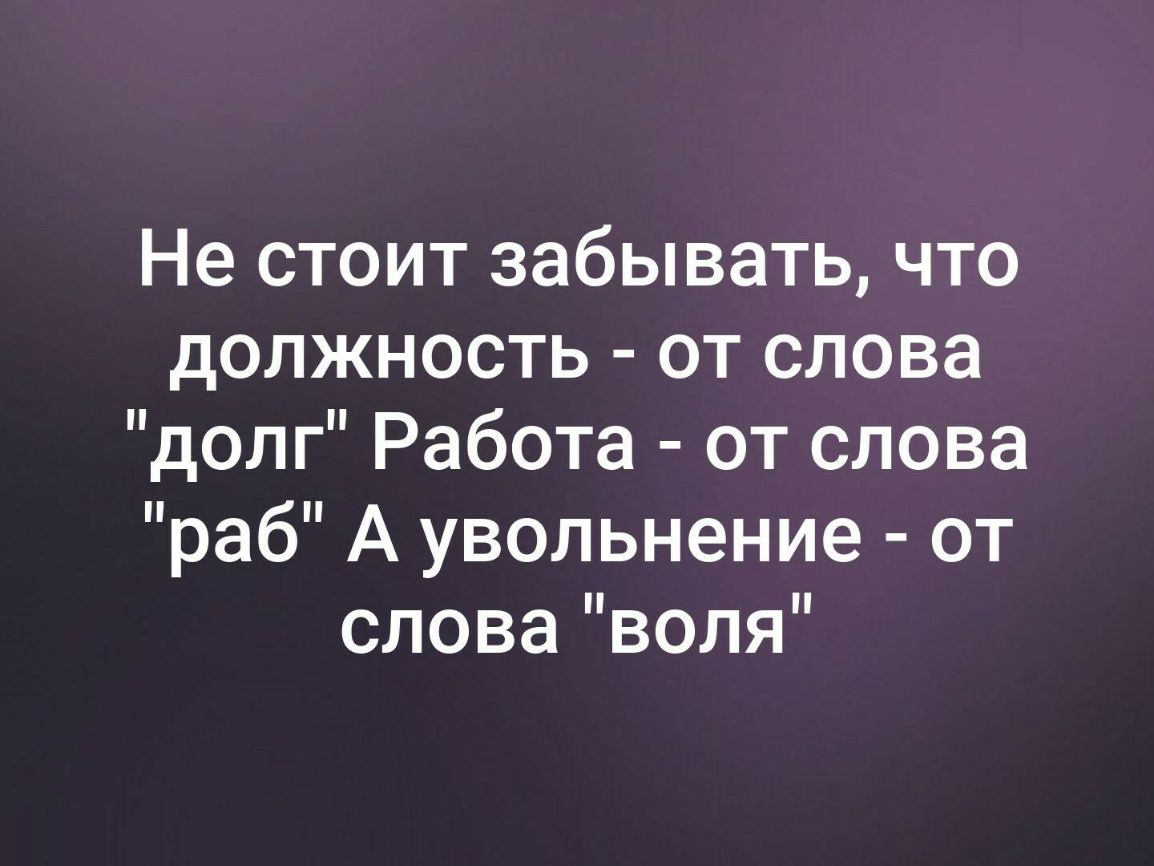 Не стоит забывать что должность от слова долг Работа от слова раб А увольнение от словаволя