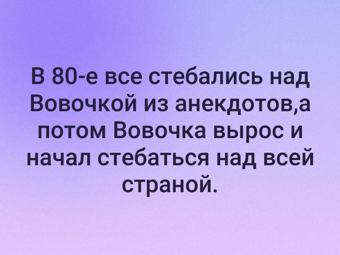В 80 е все стебались над Вовочкой из анекдотова потом Вовочка вырос и начал стебаться над всей страной