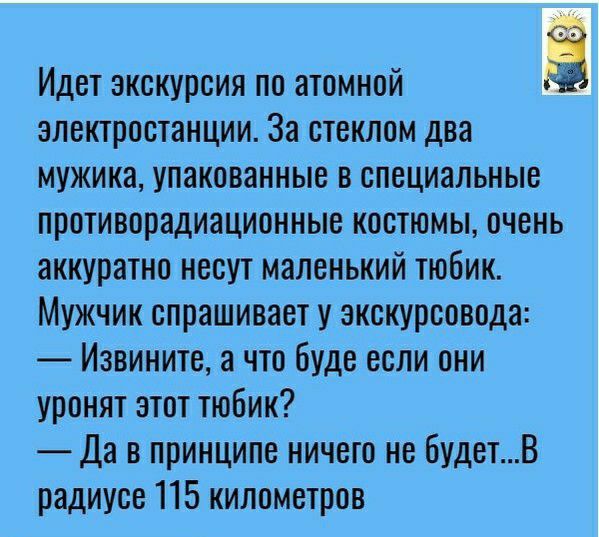 Идет экскурсия по атомной электростанции За стеклом два мужика упакованные в специальные противорадиационные костюмы очень аккуратно несут маленький тюбик Мужчик спрашивает у экскурсовода Извините а что буде если они уронят этот тюбик Да в принципе ничего не будетВ радиусе 115 километров