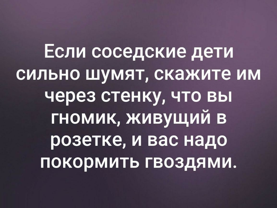 Если соседские дети сильно шумят скажите им через стенку что вы гномик живущий в розетке и вас надо покормить гвоздями