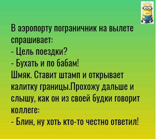 _ В аэропорту пограничник на вылете спрашивает Цель поездки Бухать и по бабам Шмяк Ставит штамп и открывает калитку границыПрохожу дальше и слышу как он из своей Будки говорит коллеге БЛИН НУ ХОТЬ КТО ТО ЧВОТНО ОТВЕТИЛ