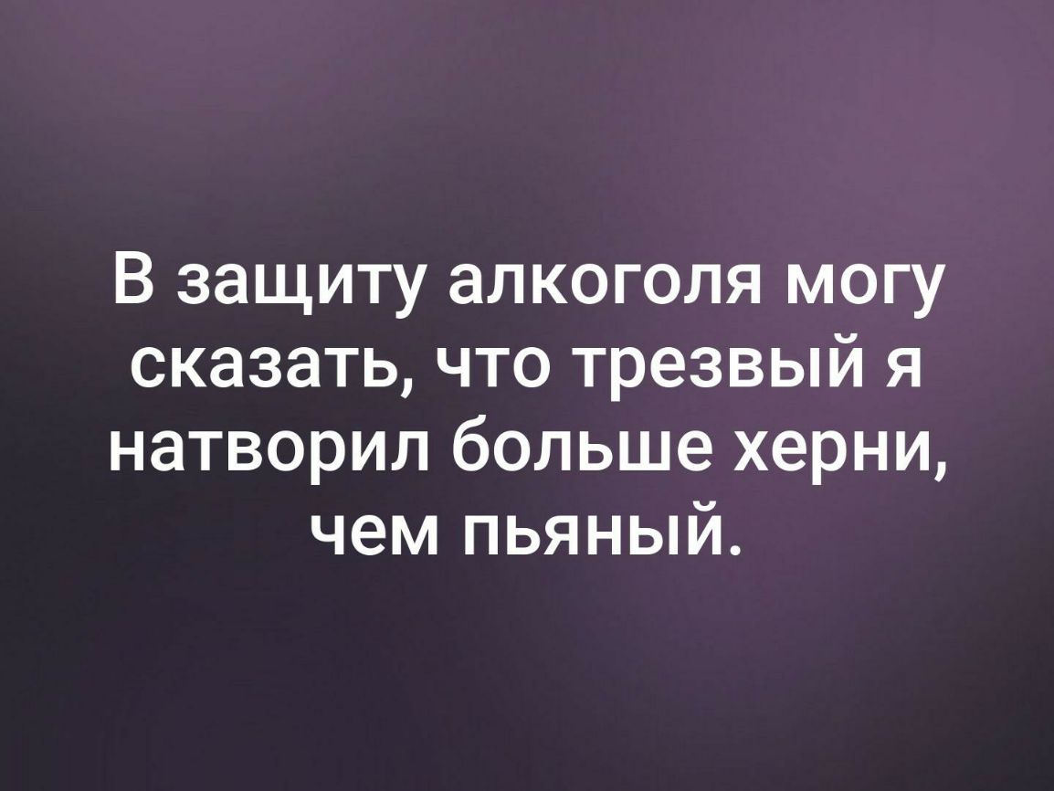В защиту алкоголя могу сказать что трезвый я натворил больше херни чем пьяный