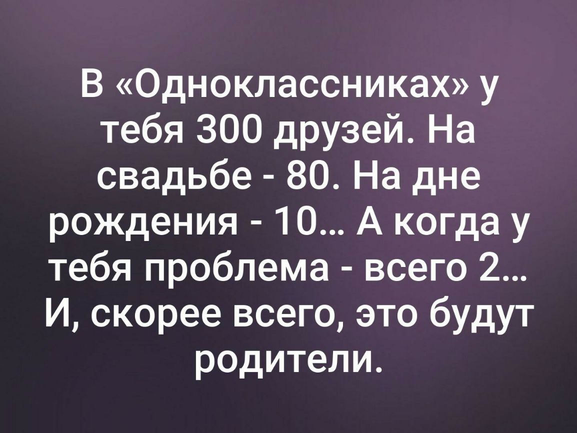 В Одноклассниках у тебя 300 друзей На свадьбе 80 На дне рождения 10 А когда у тебя проблема всего 2 И скорее всего это будут р0дители