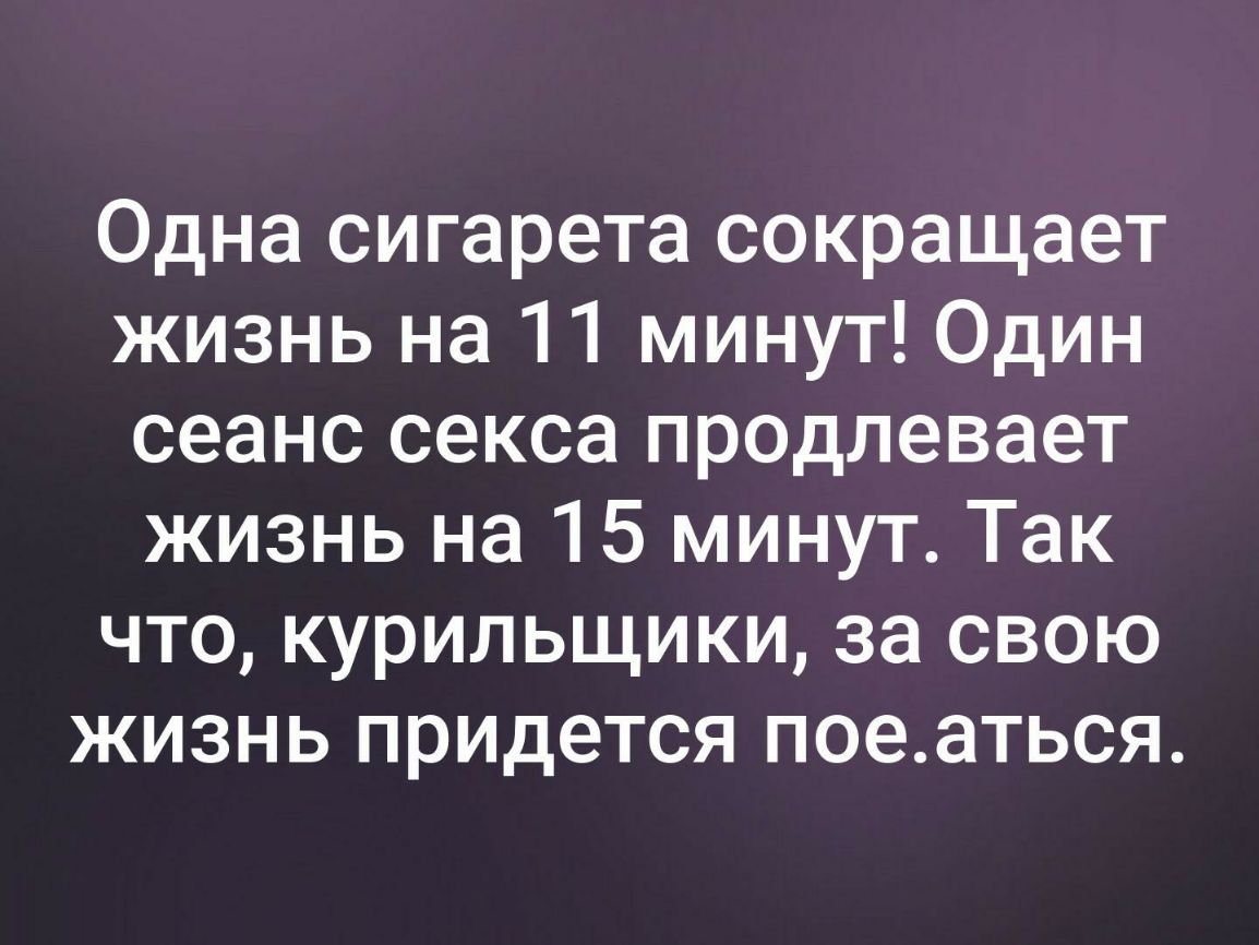 Одна сигарета сокращает жизнь на 11 минут Один сеанс секса продлевает жизнь на 15 минут Так что курильщики за свою жизнь придется поеаться