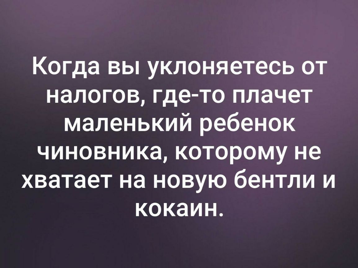 Когда вы уклоняетесь от налогов где то плачет маленький ребенок чиновника которому не хватает на новую бентли и кокаин