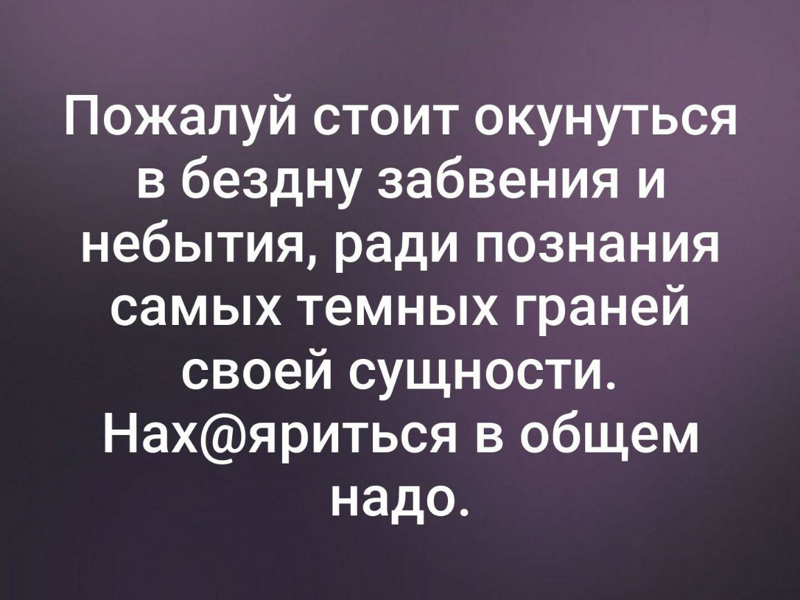 Пожалуй стоит окунуться в бездну забвения и небытия ради познания самых темных граней своей сущности Нахяриться в общем надо