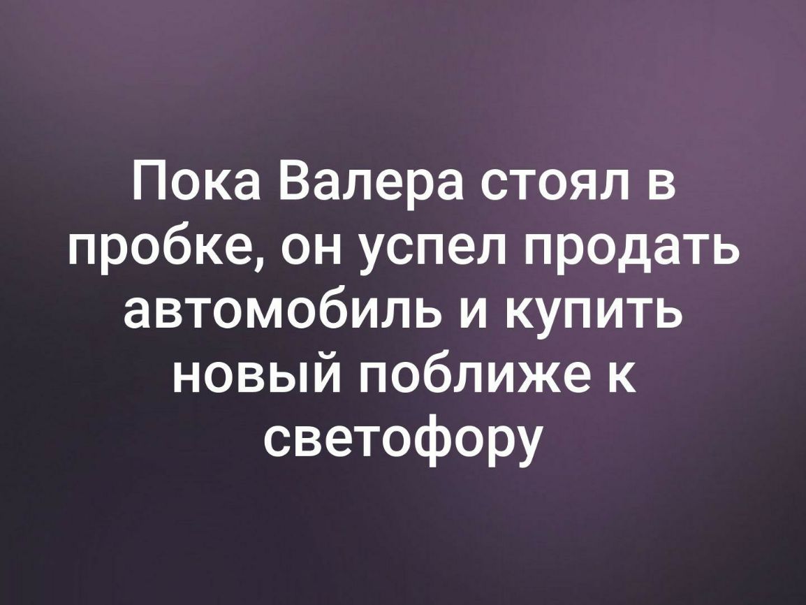 Пока Валера стоял в пробке он успел продать автомобиль и купить новый поближе к светофору