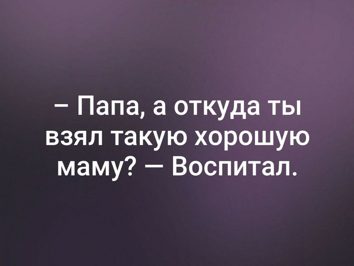 Папа а откуда ты взял такую хорошую маму Воспитал