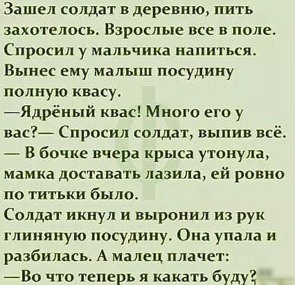 Зашел солдат в деревню пить захотелось Взрослые все в поле Спросил у мальчика напиться Вынес ему малыш посудину полную квасу Ядрёный квас Много его у вас Спросил солдат выпив всё В бочке вчера крыса утонула мамка доставать лазила ей ровно по титьки было Солдат икнул и выронил из рук глиняную посудину Она упала и разбилась А малец плачет Во что теперь я какать буду