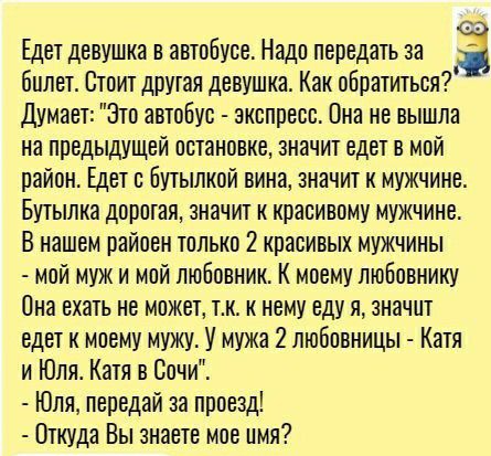 Едет девушка в автобусе Надо передать за 3 билет Стоит другая девушка Как обратиться Думает Это автобус экспресс Она не вышла на предыдущей остановке значит едет в мой район Едет с Бутылкой вина значит к мужчине Бутылка доротая значит к красивому мужчине В нашем райоен только красивых мужчины мой муж и мой любовник К моему любовнику Она ехать не можетр тк к нему еду я значит едет к моему мужу У му