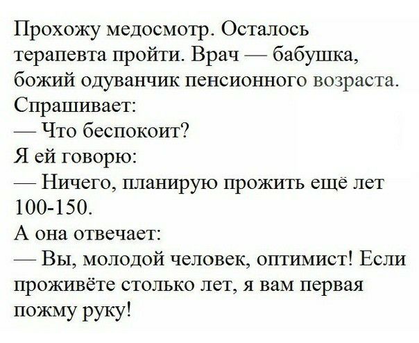 Прохожу медосмотр Осталось терапевта пройти Врач бабушка божий одуванчик пенсионного возраста Спрашивает Что беспокоит Я ей говорю _ Ничего планирую прожить еще лет 100 150 А она отвечает _ Вы молодой человек оптимист Если проживёте столько лет я вам первая пожму руку