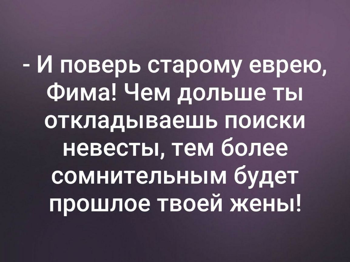 И поверь старому еврею Фима Чем дольше ты откладываешь поиски невесты тем более сомнительным будет прошлое твоей жены