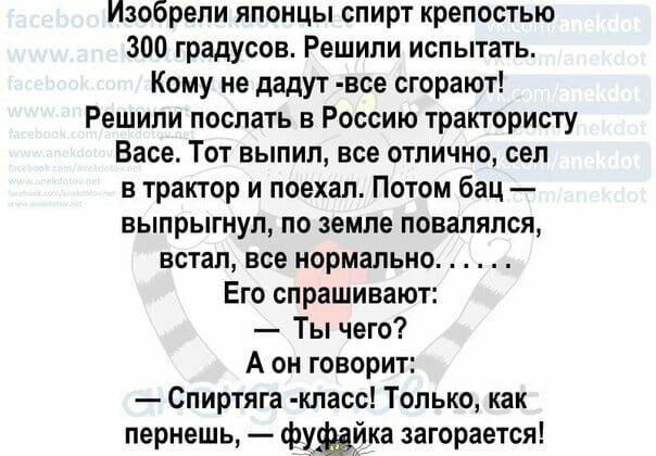 Изобрепи японцы спирт крепостью 300 градусов Решили испытать Кому не дадут все сгорают Решили послать в Россию трактористу Васе Тот выпил все отлично сел в трактор и поехал Потом бац выпрыгнул по земле повалялся встал все нормально Его спрашивают Ты чего А он говорит Спиртяга кпасс Только как пернешь фужика загорается