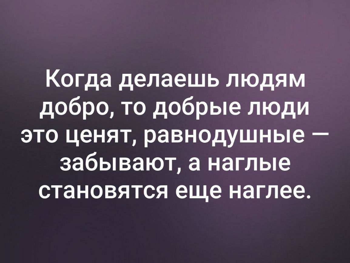 Когда делаешь людям добро то добрые люди это ценят равнодушные забывают а наглые становятся еще наглее