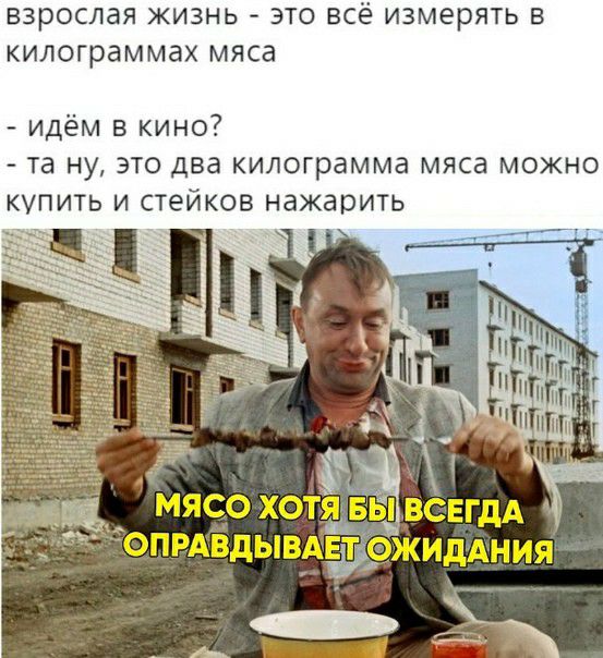 Взрослая ЖИЗНЬ ЭТО ВСё ИЗМЕРЯТЬ В килограммах МЯСд идём в кино та ну это два килограмма мяса можно купить и стейков нажарить