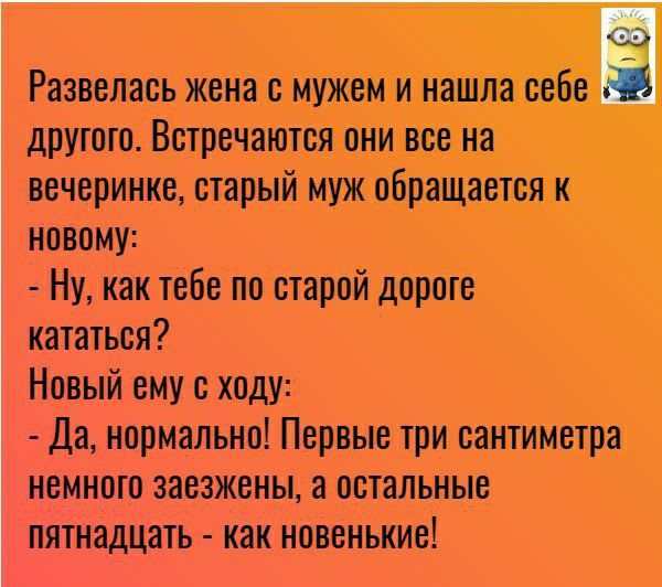 дд Развелись жена с мужем и нашла себе другого Встречаются они все на вечеринке старый муж обращается к новому Ну как тебе по старой дороге кататься Новый ему с ходу Да нормально Первые три сантиметра немного заезжены а остальные пятнадцать как новенькие
